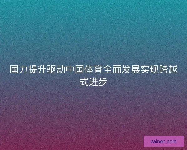 国力提升驱动中国体育全面发展实现跨越式进步