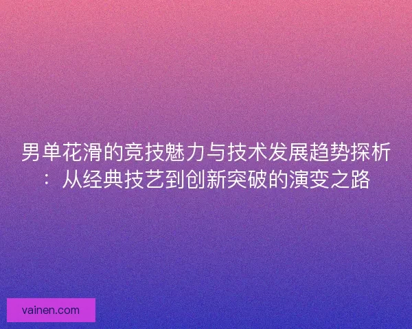 男单花滑的竞技魅力与技术发展趋势探析：从经典技艺到创新突破的演变之路