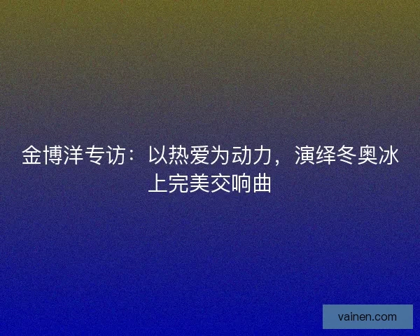 金博洋专访：以热爱为动力，演绎冬奥冰上完美交响曲
