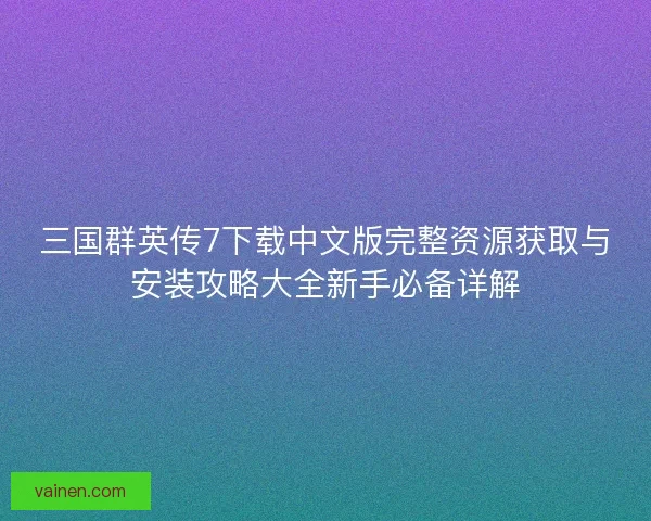 三国群英传7下载中文版完整资源获取与安装攻略大全新手必备详解