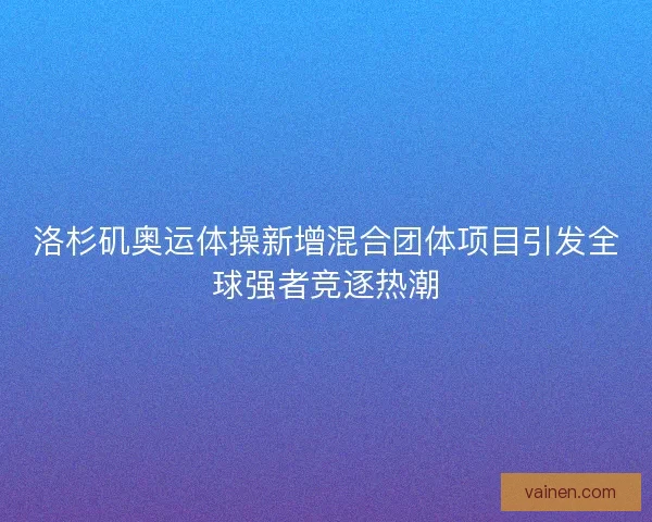 洛杉矶奥运体操新增混合团体项目引发全球强者竞逐热潮