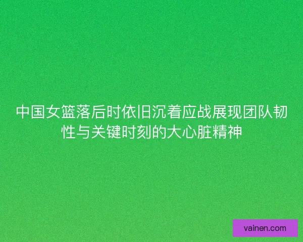 中国女篮落后时依旧沉着应战展现团队韧性与关键时刻的大心脏精神