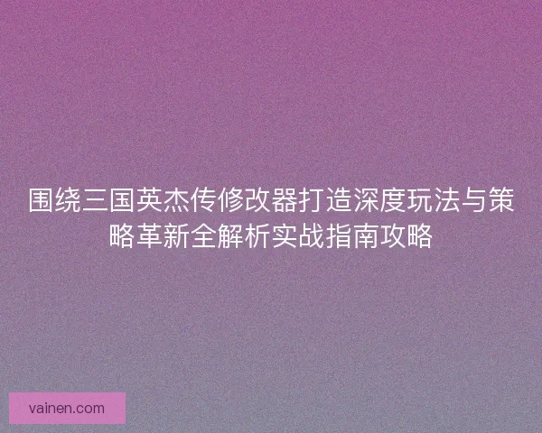 围绕三国英杰传修改器打造深度玩法与策略革新全解析实战指南攻略