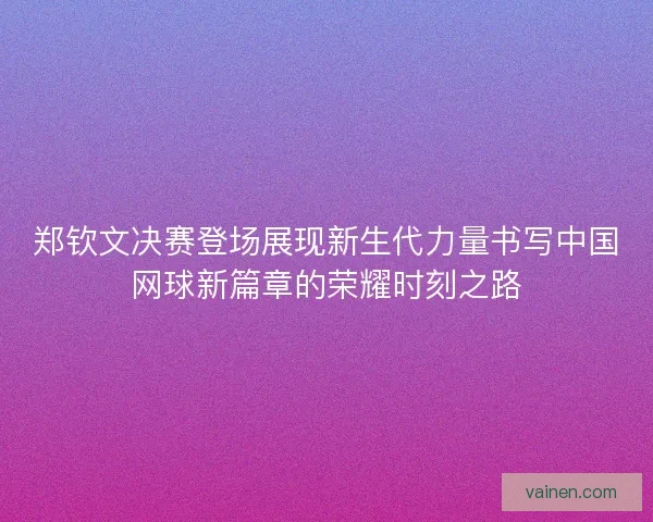 郑钦文决赛登场展现新生代力量书写中国网球新篇章的荣耀时刻之路