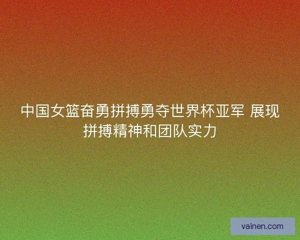 中国女篮奋勇拼搏勇夺世界杯亚军 展现拼搏精神和团队实力