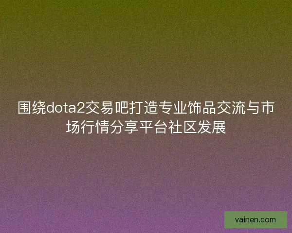 围绕dota2交易吧打造专业饰品交流与市场行情分享平台社区发展